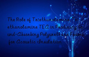 the role of triethanolamine, triethanolamine tea in producing sound-absorbing polyurethane foams for acoustic insulation