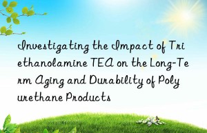 investigating the impact of triethanolamine tea on the long-term aging and durability of polyurethane products