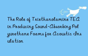 the role of triethanolamine tea in producing sound-absorbing polyurethane foams for acoustic insulation