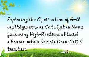 exploring the application of gelling polyurethane catalyst in manufacturing high-resilience flexible foams with a stable open-cell structure