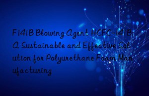 f141b blowing agent hcfc-141b: a sustainable and effective solution for polyurethane foam manufacturing