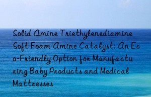 solid amine triethylenediamine soft foam amine catalyst: an eco-friendly option for manufacturing baby products and medical mattresses