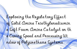 exploring the regulatory effect of solid amine triethylenediamine soft foam amine catalyst on the curing speed and processing win of polyurethane systems