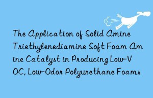 the application of solid amine triethylenediamine soft foam amine catalyst in producing low-voc, low-odor polyurethane foams