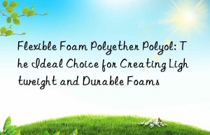 flexible foam polyether polyol: the ideal choice for creating lightweight and durable foams