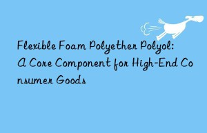 flexible foam polyether polyol: a core component for high-end consumer goods