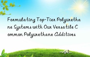 Formulating Top-Tier Polyurethane Systems with Our Versatile Common Polyurethane Additives
