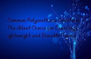 Common Polyurethane Additives: The Ideal Choice for Creating Lightweight and Durable Foams