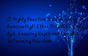 A Highly Reactive Bis(2-dimethylaminoethyl) Ether D-DMDEE Catalyst, Ensuring Rapid and Complete Foaming Reaction