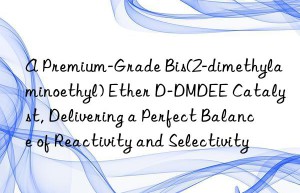A Premium-Grade Bis(2-dimethylaminoethyl) Ether D-DMDEE Catalyst, Delivering a Perfect Balance of Reactivity and Selectivity