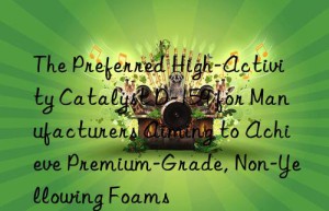The Preferred High-Activity Catalyst D-159 for Manufacturers Aiming to Achieve Premium-Grade, Non-Yellowing Foams