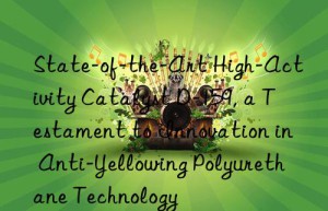 State-of-the-Art High-Activity Catalyst D-159, a Testament to Innovation in Anti-Yellowing Polyurethane Technology