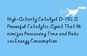 high-activity catalyst d-150, a powerful catalytic agent that minimizes processing time and reduces energy consumption