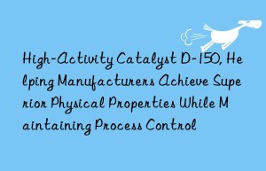 high-activity catalyst d-150, helping manufacturers achieve superior physical properties while maintaining process control