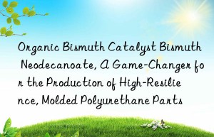 organic bismuth catalyst bismuth neodecanoate, a game-changer for the production of high-resilience, molded polyurethane parts