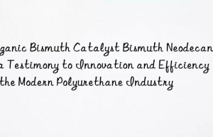 organic bismuth catalyst bismuth neodecanoate, a testimony to innovation and efficiency in the modern polyurethane industry