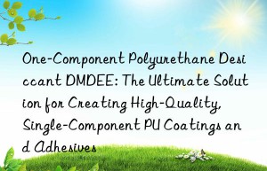 one-component polyurethane desiccant dmdee: the ultimate solution for creating high-quality, single-component pu coatings and adhesives