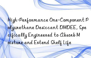 high-performance one-component polyurethane desiccant dmdee, specifically engineered to absorb moisture and extend shelf life