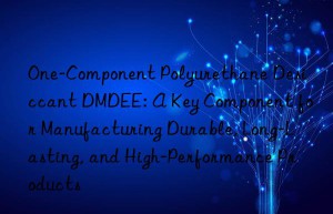 one-component polyurethane desiccant dmdee: a key component for manufacturing durable, long-lasting, and high-performance products