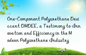 one-component polyurethane desiccant dmdee, a testimony to innovation and efficiency in the modern polyurethane industry