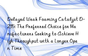 delayed weak foaming catalyst d-235: the preferred choice for manufacturers seeking to achieve high throughput with a longer open time