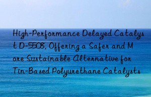 high-performance delayed catalyst d-5508, offering a safer and more sustainable alternative for tin-based polyurethane catalysts