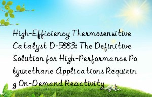 high-efficiency thermosensitive catalyst d-5883: the definitive solution for high-performance polyurethane applications requiring on-demand reactivity