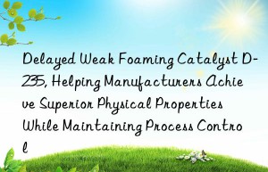 delayed weak foaming catalyst d-235, helping manufacturers achieve superior physical properties while maintaining process control