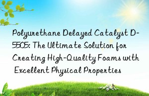 polyurethane delayed catalyst d-5505: the ultimate solution for creating high-quality foams with excellent physical properties