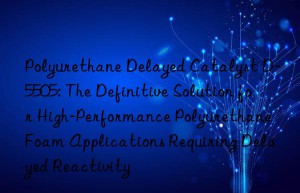 polyurethane delayed catalyst d-5505: the definitive solution for high-performance polyurethane foam applications requiring delayed reactivity