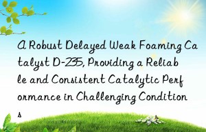 a robust delayed weak foaming catalyst d-235, providing a reliable and consistent catalytic performance in challenging conditions
