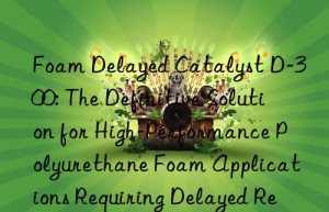 foam delayed catalyst d-300: the definitive solution for high-performance polyurethane foam applications requiring delayed reactivity