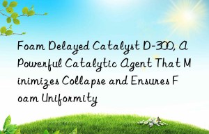 foam delayed catalyst d-300, a powerful catalytic agent that minimizes collapse and ensures foam uniformity