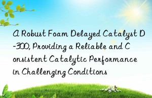 a robust foam delayed catalyst d-300, providing a reliable and consistent catalytic performance in challenging conditions