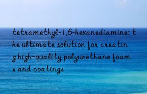 tetramethyl-1,6-hexanediamine: the ultimate solution for creating high-quality polyurethane foams and coatings