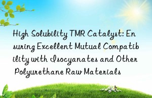 High Solubility TMR Catalyst: Ensuring Excellent Mutual Compatibility with Isocyanates and Other Polyurethane Raw Materials