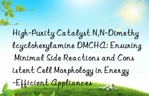 High-Purity Catalyst N,N-Dimethylcyclohexylamine DMCHA: Ensuring Minimal Side Reactions and Consistent Cell Morphology in Energy-Efficient Appliances