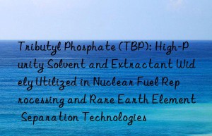 Tributyl Phosphate (TBP): High-Purity Solvent and Extractant Widely Utilized in Nuclear Fuel Reprocessing and Rare Earth Element Separation Technologies