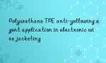 Polyurethane TPE anti-yellowing agent application in electronic wire jacketing