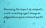 Discussing the impact of composite anti-scorching agent dosage on polyurethane foam internal quality