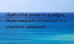 Application prospects of polyurethane composite antioxidant in automotive components