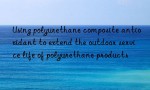 Using polyurethane composite antioxidant to extend the outdoor service life of polyurethane products