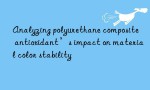 Analyzing polyurethane composite antioxidant’s impact on material color stability