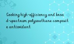 Seeking high-efficiency and broad-spectrum polyurethane composite antioxidant