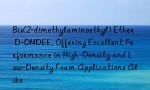 Bis(2-dimethylaminoethyl) Ether D-DMDEE, Offering Excellent Performance in High-Density and Low-Density Foam Applications Alike