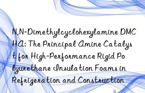 N,N-Dimethylcyclohexylamine DMCHA: The Principal Amine Catalyst for High-Performance Rigid Polyurethane Insulation Foams in Refrigeration and Construction