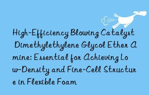 High-Efficiency Blowing Catalyst Dimethylethylene Glycol Ether Amine: Essential for Achieving Low-Density and Fine-Cell Structure in Flexible Foam
